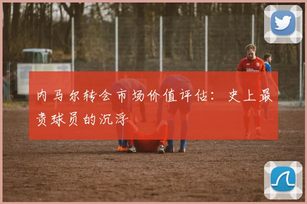 内马尔转会市场价值评估：史上最贵球员的沉浮