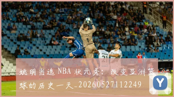 姚明当选 NBA 状元秀:改变亚洲篮球的历史一天_20260527112249
