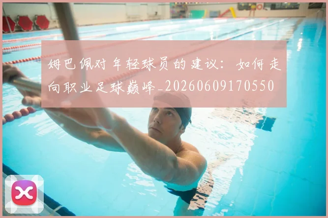 姆巴佩对年轻球员的建议：如何走向职业足球巅峰_20260609170550