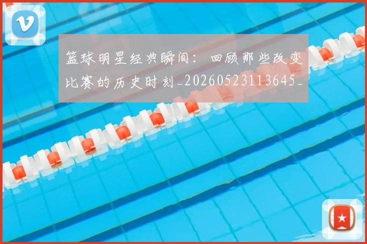 篮球明星经典瞬间:回顾那些改变比赛的历史时刻_20260523113645_20260610170359