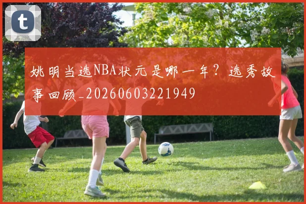 姚明当选NBA状元是哪一年？选秀故事回顾_20260603221949